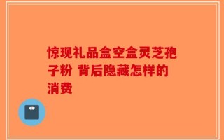 惊现礼品盒空盒灵芝孢子粉 背后隐藏怎样的消费