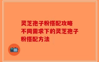 灵芝孢子粉搭配攻略 不同需求下的灵芝孢子粉搭配方法