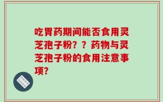 吃胃药期间能否食用灵芝孢子粉？？药物与灵芝孢子粉的食用注意事项？