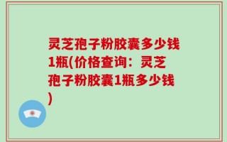 灵芝孢子粉胶囊多少钱1瓶(价格查询：灵芝孢子粉胶囊1瓶多少钱)