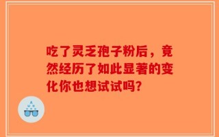 吃了灵乏孢子粉后，竟然经历了如此显著的变化你也想试试吗？