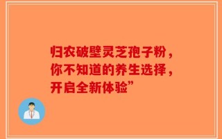 归农破壁灵芝孢子粉，你不知道的养生选择，开启全新体验”