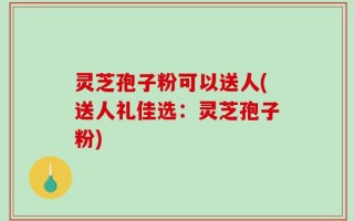 灵芝孢子粉可以送人(送人礼佳选：灵芝孢子粉)