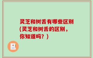 灵芝和树舌有哪些区别(灵芝和树舌的区别，你知道吗？)