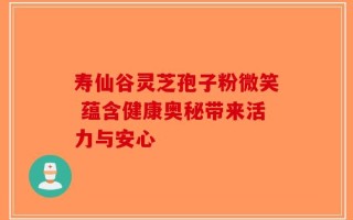 寿仙谷灵芝孢子粉微笑 蕴含健康奥秘带来活力与安心