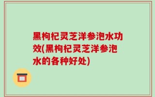 黑枸杞灵芝洋参泡水功效(黑枸杞灵芝洋参泡水的各种好处)