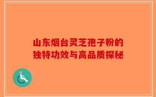 山东烟台灵芝孢子粉的独特功效与高品质探秘