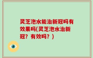 灵芝泡水能治新冠吗有效果吗(灵芝泡水治新冠？有效吗？)
