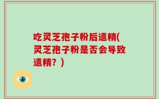 吃灵芝孢子粉后遗精(灵芝孢子粉是否会导致遗精？)