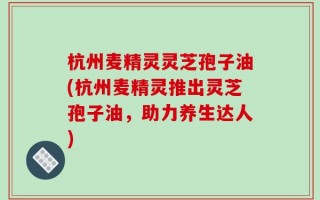 杭州麦精灵灵芝孢子油(杭州麦精灵推出灵芝孢子油，助力养生达人)