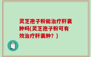 灵芝孢子粉能治疗肝囊肿吗(灵芝孢子粉可有效治疗肝囊肿？)