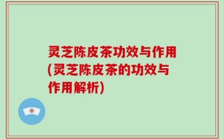 灵芝陈皮茶功效与作用(灵芝陈皮茶的功效与作用解析)