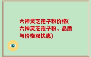 六神灵芝孢子粉价格(六神灵芝孢子粉，品质与价格双优惠)