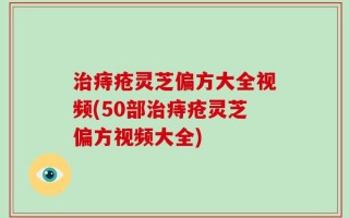 治痔疮灵芝偏方大全视频(50部治痔疮灵芝偏方视频大全)