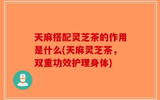 天麻搭配灵芝茶的作用是什么(天麻灵芝茶，双重功效护理身体)