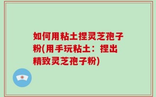 如何用粘土捏灵芝孢子粉(用手玩粘土：捏出精致灵芝孢子粉)