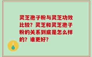 灵芝孢子粉与灵芝功效比较？灵芝和灵芝孢子粉的关系到底是怎么样的？谁更好？