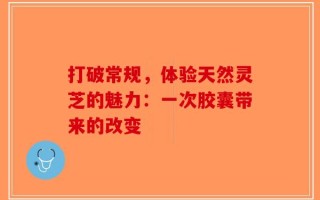 打破常规，体验天然灵芝的魅力：一次胶囊带来的改变