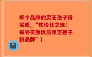 哪个品牌的灵芝孢子粉实惠_“性价比之选：探寻实惠优质灵芝孢子粉品牌”)