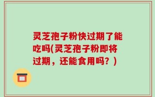 灵芝孢子粉快过期了能吃吗(灵芝孢子粉即将过期，还能食用吗？)
