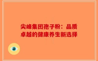 尖峰集团孢子粉：品质卓越的健康养生新选择