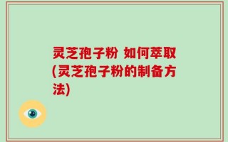 灵芝孢子粉 如何萃取(灵芝孢子粉的制备方法)