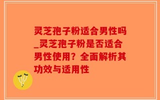 灵芝孢子粉适合男性吗_灵芝孢子粉是否适合男性使用？全面解析其功效与适用性