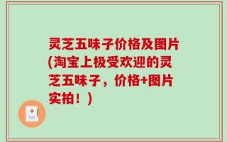 灵芝五味子价格及图片(淘宝上极受欢迎的灵芝五味子，价格+图片实拍！)