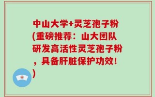 中山大学+灵芝孢子粉(重磅推荐：山大团队研发高活性灵芝孢子粉，具备肝脏保护功效！)