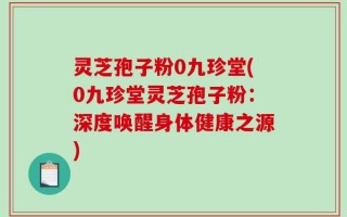 灵芝孢子粉0九珍堂(0九珍堂灵芝孢子粉：深度唤醒身体健康之源)