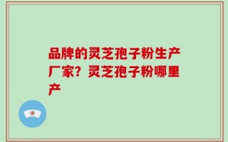 品牌的灵芝孢子粉生产厂家？灵芝孢子粉哪里产