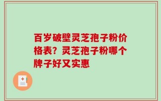 百岁破壁灵芝孢子粉价格表？灵芝孢子粉哪个牌子好又实惠