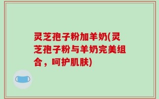灵芝孢子粉加羊奶(灵芝孢子粉与羊奶完美组合，呵护肌肤)