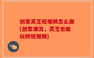 创意灵芝短视频怎么做(创意潮流，灵芝也能玩转短视频)
