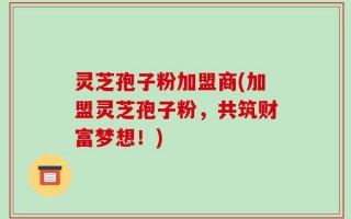 灵芝孢子粉加盟商(加盟灵芝孢子粉，共筑财富梦想！)