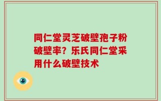 同仁堂灵芝破壁孢子粉破壁率？乐氏同仁堂采用什么破壁技术