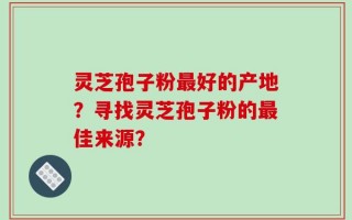 灵芝孢子粉最好的产地？寻找灵芝孢子粉的最佳来源？
