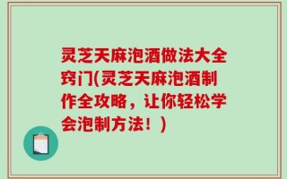 灵芝天麻泡酒做法大全窍门(灵芝天麻泡酒制作全攻略，让你轻松学会泡制方法！)