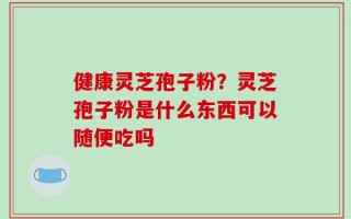 健康灵芝孢子粉？灵芝孢子粉是什么东西可以随便吃吗