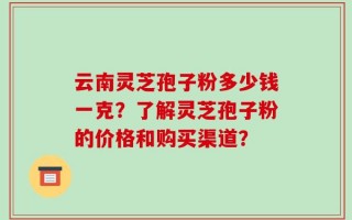云南灵芝孢子粉多少钱一克？了解灵芝孢子粉的价格和购买渠道？