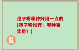 孢子粉哪种好用一点的(孢子粉推荐：哪种更实用？)