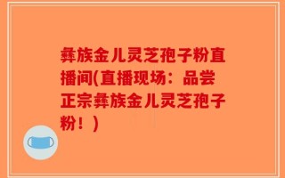 彝族金儿灵芝孢子粉直播间(直播现场：品尝正宗彝族金儿灵芝孢子粉！)