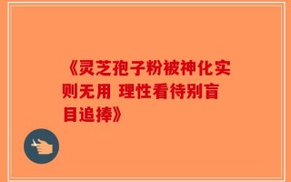 《灵芝孢子粉被神化实则无用 理性看待别盲目追捧》
