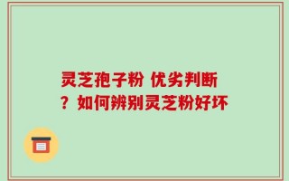 灵芝孢子粉 优劣判断？如何辨别灵芝粉好坏