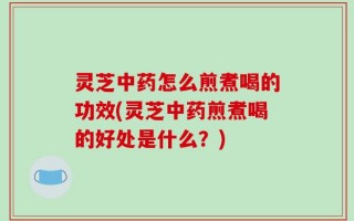 灵芝中药怎么煎煮喝的功效(灵芝中药煎煮喝的好处是什么？)