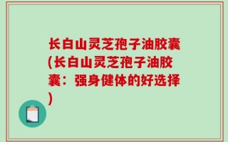 长白山灵芝孢子油胶囊(长白山灵芝孢子油胶囊：强身健体的好选择)