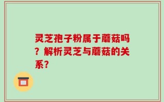 灵芝孢子粉属于蘑菇吗？解析灵芝与蘑菇的关系？