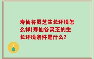 寿仙谷灵芝生长环境怎么样(寿仙谷灵芝的生长环境条件是什么？