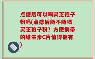 点痣后可以喝灵芝孢子粉吗(点痣后能不能喝灵芝孢子粉？方便携带的维生素C片值得拥有)