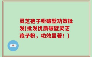 灵芝孢子粉破壁功效批发(批发优质破壁灵芝孢子粉，功效显著！)